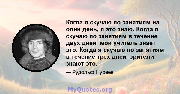 Когда я скучаю по занятиям на один день, я это знаю. Когда я скучаю по занятиям в течение двух дней, мой учитель знает это. Когда я скучаю по занятиям в течение трех дней, зрители знают это.