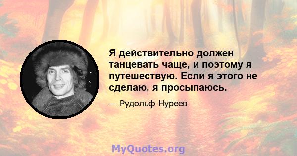 Я действительно должен танцевать чаще, и поэтому я путешествую. Если я этого не сделаю, я просыпаюсь.