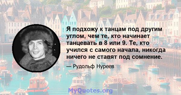 Я подхожу к танцам под другим углом, чем те, кто начинает танцевать в 8 или 9. Те, кто учился с самого начала, никогда ничего не ставят под сомнение.