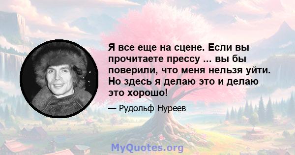 Я все еще на сцене. Если вы прочитаете прессу ... вы бы поверили, что меня нельзя уйти. Но здесь я делаю это и делаю это хорошо!