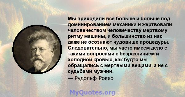 Мы приходили все больше и больше под доминированием механики и жертвовали человечеством человечеству мертвому ритму машины, и большинство из нас даже не осознают чудовище процедуры. Следовательно, мы часто имеем дело с