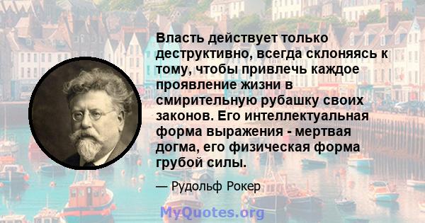 Власть действует только деструктивно, всегда склоняясь к тому, чтобы привлечь каждое проявление жизни в смирительную рубашку своих законов. Его интеллектуальная форма выражения - мертвая догма, его физическая форма