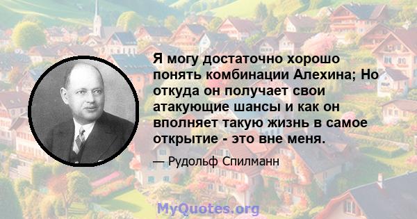 Я могу достаточно хорошо понять комбинации Алехина; Но откуда он получает свои атакующие шансы и как он вполняет такую ​​жизнь в самое открытие - это вне меня.