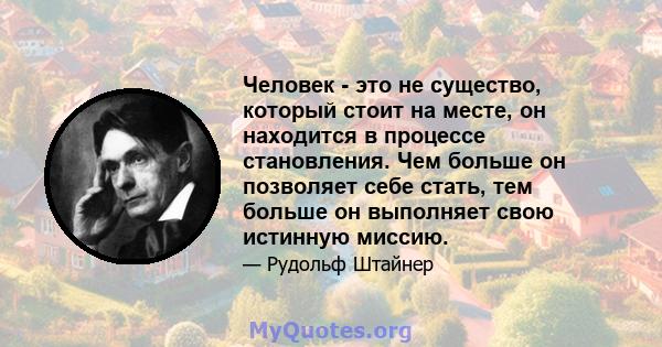 Человек - это не существо, который стоит на месте, он находится в процессе становления. Чем больше он позволяет себе стать, тем больше он выполняет свою истинную миссию.