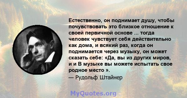 Естественно, он поднимает душу, чтобы почувствовать это близкое отношение к своей первичной основе ... тогда человек чувствует себя действительно как дома, и всякий раз, когда он поднимается через музыку, он может