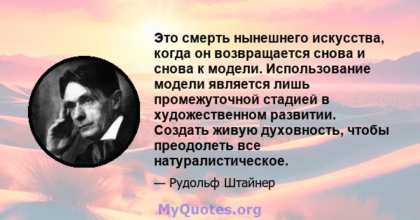 Это смерть нынешнего искусства, когда он возвращается снова и снова к модели. Использование модели является лишь промежуточной стадией в художественном развитии. Создать живую духовность, чтобы преодолеть все