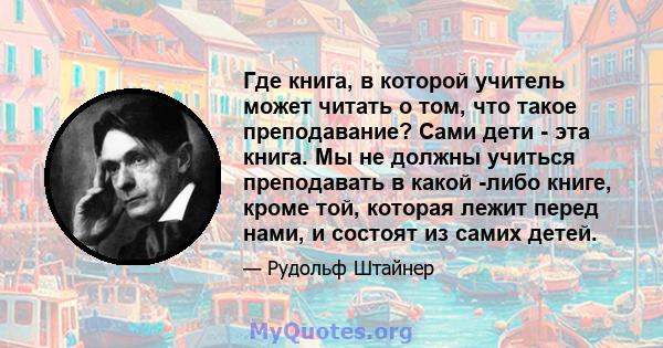 Где книга, в которой учитель может читать о том, что такое преподавание? Сами дети - эта книга. Мы не должны учиться преподавать в какой -либо книге, кроме той, которая лежит перед нами, и состоят из самих детей.