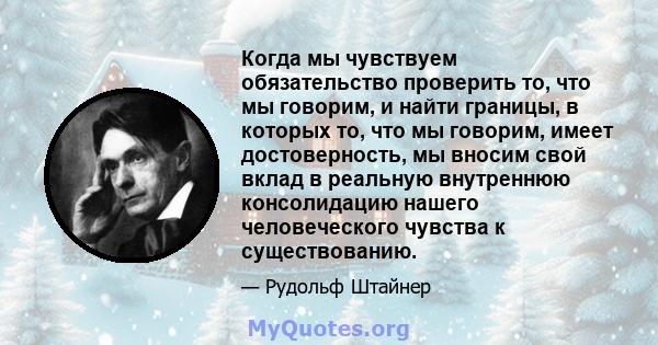 Когда мы чувствуем обязательство проверить то, что мы говорим, и найти границы, в которых то, что мы говорим, имеет достоверность, мы вносим свой вклад в реальную внутреннюю консолидацию нашего человеческого чувства к