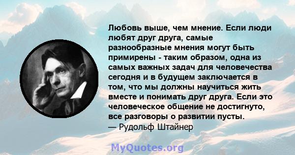 Любовь выше, чем мнение. Если люди любят друг друга, самые разнообразные мнения могут быть примирены - таким образом, одна из самых важных задач для человечества сегодня и в будущем заключается в том, что мы должны