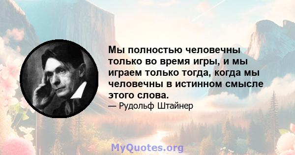 Мы полностью человечны только во время игры, и мы играем только тогда, когда мы человечны в истинном смысле этого слова.