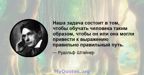 Наша задача состоит в том, чтобы обучать человека таким образом, чтобы он или она могли привести к выражению правильно правильный путь.