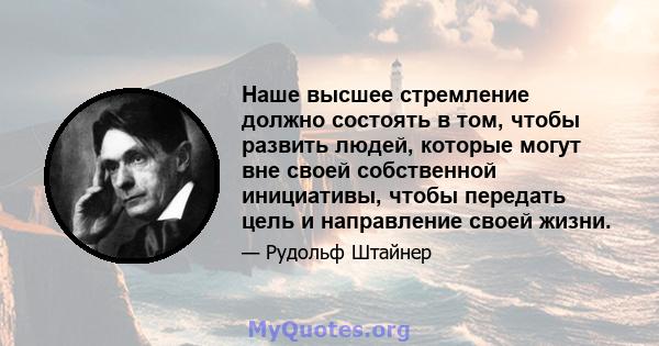 Наше высшее стремление должно состоять в том, чтобы развить людей, которые могут вне своей собственной инициативы, чтобы передать цель и направление своей жизни.