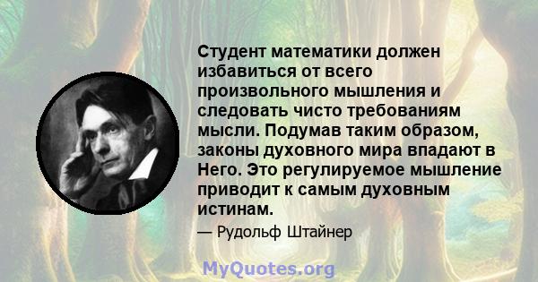 Студент математики должен избавиться от всего произвольного мышления и следовать чисто требованиям мысли. Подумав таким образом, законы духовного мира впадают в Него. Это регулируемое мышление приводит к самым духовным