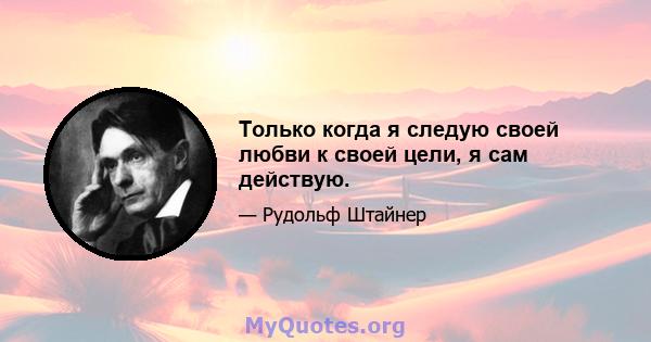 Только когда я следую своей любви к своей цели, я сам действую.