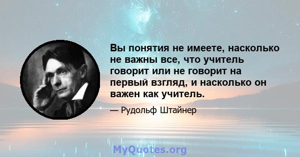 Вы понятия не имеете, насколько не важны все, что учитель говорит или не говорит на первый взгляд, и насколько он важен как учитель.