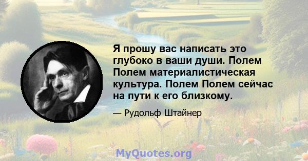 Я прошу вас написать это глубоко в ваши души. Полем Полем материалистическая культура. Полем Полем сейчас на пути к его близкому.