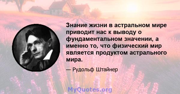 Знание жизни в астральном мире приводит нас к выводу о фундаментальном значении, а именно то, что физический мир является продуктом астрального мира.