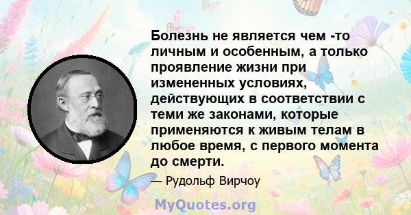 Болезнь не является чем -то личным и особенным, а только проявление жизни при измененных условиях, действующих в соответствии с теми же законами, которые применяются к живым телам в любое время, с первого момента до