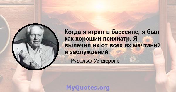 Когда я играл в бассейне, я был как хороший психиатр. Я вылечил их от всех их мечтаний и заблуждений.