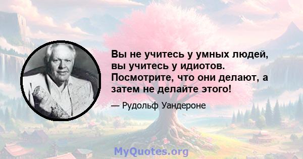 Вы не учитесь у умных людей, вы учитесь у идиотов. Посмотрите, что они делают, а затем не делайте этого!