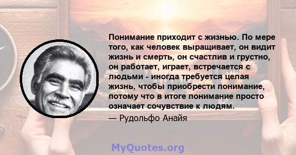 Понимание приходит с жизнью. По мере того, как человек выращивает, он видит жизнь и смерть, он счастлив и грустно, он работает, играет, встречается с людьми - иногда требуется целая жизнь, чтобы приобрести понимание,