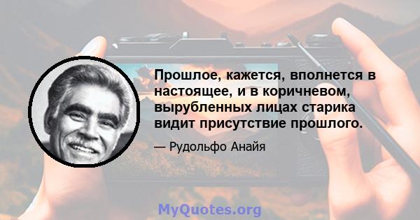 Прошлое, кажется, вполнется в настоящее, и в коричневом, вырубленных лицах старика видит присутствие прошлого.