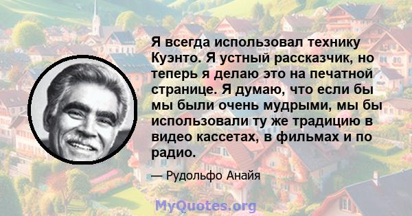 Я всегда использовал технику Куэнто. Я устный рассказчик, но теперь я делаю это на печатной странице. Я думаю, что если бы мы были очень мудрыми, мы бы использовали ту же традицию в видео кассетах, в фильмах и по радио.