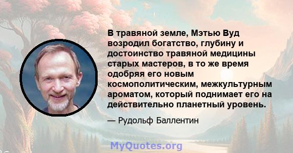 В травяной земле, Мэтью Вуд возродил богатство, глубину и достоинство травяной медицины старых мастеров, в то же время одобряя его новым космополитическим, межкультурным ароматом, который поднимает его на действительно