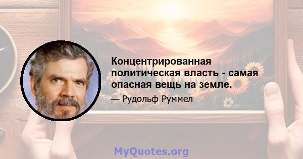 Концентрированная политическая власть - самая опасная вещь на земле.