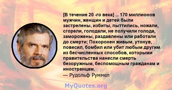 [В течение 20 -го века] ... 170 миллионов мужчин, женщин и детей были застрелены, избиты, пыттились, ножали, сгорели, голодали, не получили голода, заморожены, раздавлены или работали до смерти; Похоронен живым, утонув, 