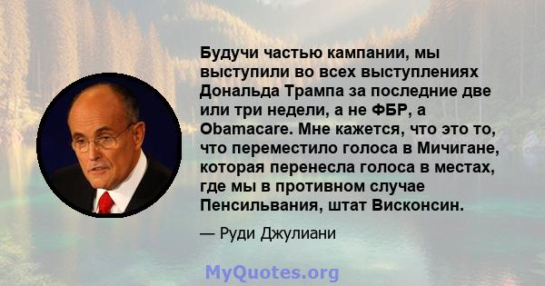 Будучи частью кампании, мы выступили во всех выступлениях Дональда Трампа за последние две или три недели, а не ФБР, а Obamacare. Мне кажется, что это то, что переместило голоса в Мичигане, которая перенесла голоса в