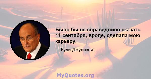 Было бы не справедливо сказать 11 сентября, вроде, сделала мою карьеру.