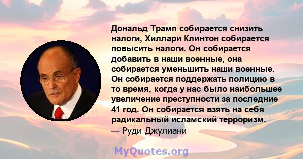 Дональд Трамп собирается снизить налоги, Хиллари Клинтон собирается повысить налоги. Он собирается добавить в наши военные, она собирается уменьшить наши военные. Он собирается поддержать полицию в то время, когда у нас 