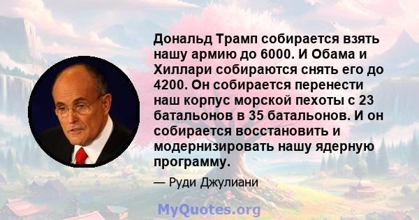 Дональд Трамп собирается взять нашу армию до 6000. И Обама и Хиллари собираются снять его до 4200. Он собирается перенести наш корпус морской пехоты с 23 батальонов в 35 батальонов. И он собирается восстановить и