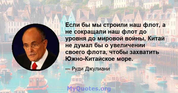 Если бы мы строили наш флот, а не сокращали наш флот до уровня до мировой войны, Китай не думал бы о увеличении своего флота, чтобы захватить Южно-Китайское море.