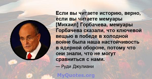 Если вы читаете историю, верно, если вы читаете мемуары [Михаил] Горбачева, мемуары Горбачева сказали, что ключевой вещью в победе в холодной войне была наша настойчивость в ядерной обороне, потому что они знали, что не 