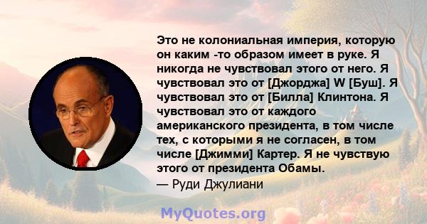 Это не колониальная империя, которую он каким -то образом имеет в руке. Я никогда не чувствовал этого от него. Я чувствовал это от [Джорджа] W [Буш]. Я чувствовал это от [Билла] Клинтона. Я чувствовал это от каждого