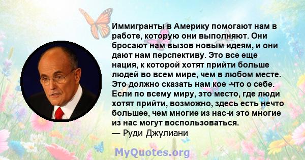 Иммигранты в Америку помогают нам в работе, которую они выполняют. Они бросают нам вызов новым идеям, и они дают нам перспективу. Это все еще нация, к которой хотят прийти больше людей во всем мире, чем в любом месте.