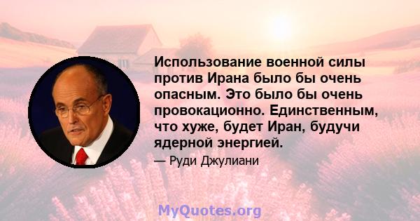 Использование военной силы против Ирана было бы очень опасным. Это было бы очень провокационно. Единственным, что хуже, будет Иран, будучи ядерной энергией.