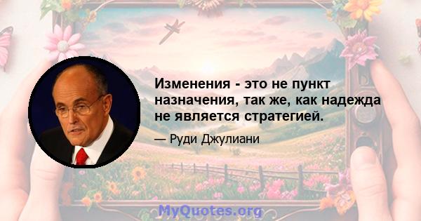 Изменения - это не пункт назначения, так же, как надежда не является стратегией.