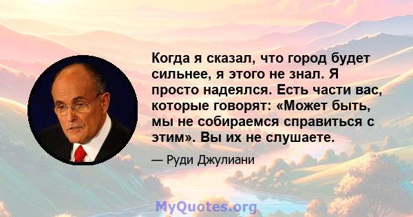 Когда я сказал, что город будет сильнее, я этого не знал. Я просто надеялся. Есть части вас, которые говорят: «Может быть, мы не собираемся справиться с этим». Вы их не слушаете.