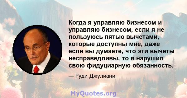 Когда я управляю бизнесом и управляю бизнесом, если я не пользуюсь пятью вычетами, которые доступны мне, даже если вы думаете, что эти вычеты несправедливы, то я нарушил свою фидуциарную обязанность.