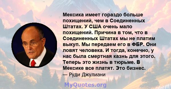 Мексика имеет гораздо больше похищений, чем в Соединенных Штатах. У США очень мало похищений. Причина в том, что в Соединенных Штатах мы не платим выкуп. Мы передаем его в ФБР. Они ловят человека. И тогда, конечно, у