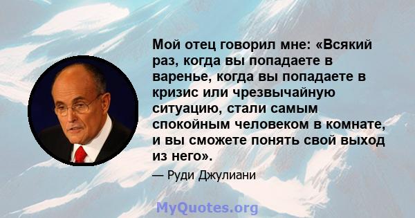 Мой отец говорил мне: «Всякий раз, когда вы попадаете в варенье, когда вы попадаете в кризис или чрезвычайную ситуацию, стали самым спокойным человеком в комнате, и вы сможете понять свой выход из него».