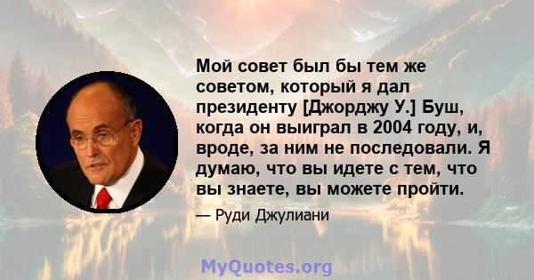 Мой совет был бы тем же советом, который я дал президенту [Джорджу У.] Буш, когда он выиграл в 2004 году, и, вроде, за ним не последовали. Я думаю, что вы идете с тем, что вы знаете, вы можете пройти.