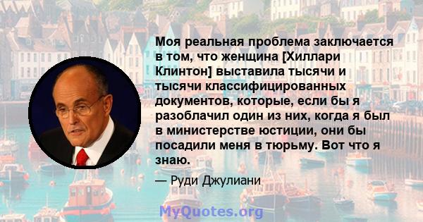 Моя реальная проблема заключается в том, что женщина [Хиллари Клинтон] выставила тысячи и тысячи классифицированных документов, которые, если бы я разоблачил один из них, когда я был в министерстве юстиции, они бы