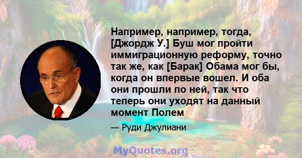 Например, например, тогда, [Джордж У.] Буш мог пройти иммиграционную реформу, точно так же, как [Барак] Обама мог бы, когда он впервые вошел. И оба они прошли по ней, так что теперь они уходят на данный момент Полем