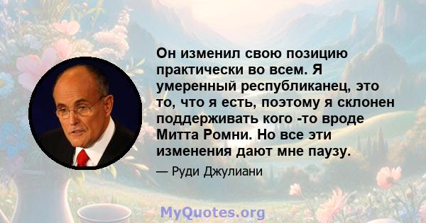 Он изменил свою позицию практически во всем. Я умеренный республиканец, это то, что я есть, поэтому я склонен поддерживать кого -то вроде Митта Ромни. Но все эти изменения дают мне паузу.