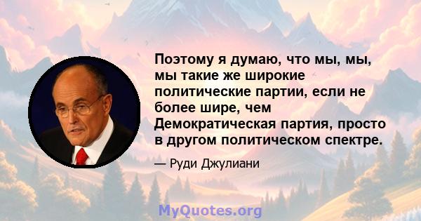 Поэтому я думаю, что мы, мы, мы такие же широкие политические партии, если не более шире, чем Демократическая партия, просто в другом политическом спектре.