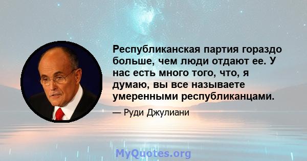 Республиканская партия гораздо больше, чем люди отдают ее. У нас есть много того, что, я думаю, вы все называете умеренными республиканцами.